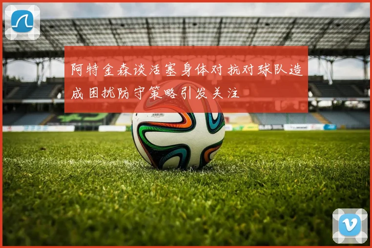 阿特金森谈活塞身体对抗对球队造成困扰防守策略引发关注
