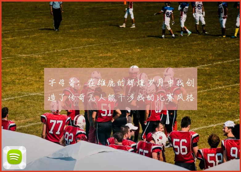 字母哥：在雄鹿的辉煌岁月中我创造了传奇无人能干涉我的比赛风格