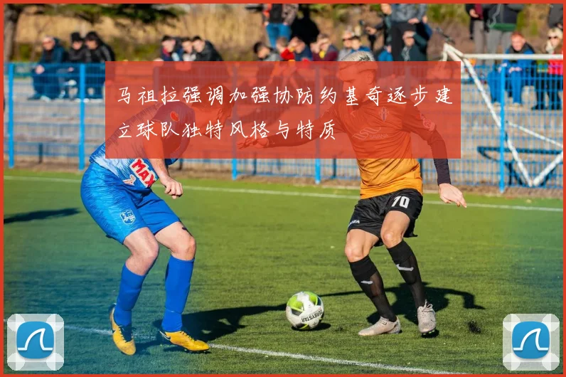 马祖拉强调加强协防约基奇逐步建立球队独特风格与特质