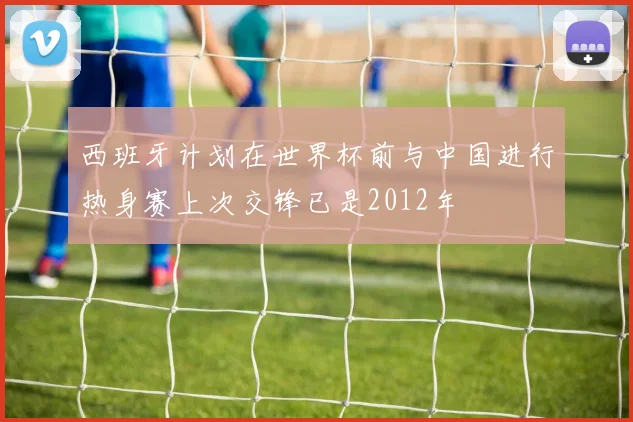 西班牙计划在世界杯前与中国进行热身赛上次交锋已是2012年