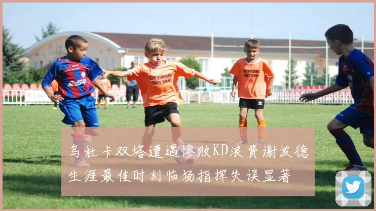 乌杜卡双塔遭遇惨败KD浪费谢泼德生涯最佳时刻临场指挥失误显著
