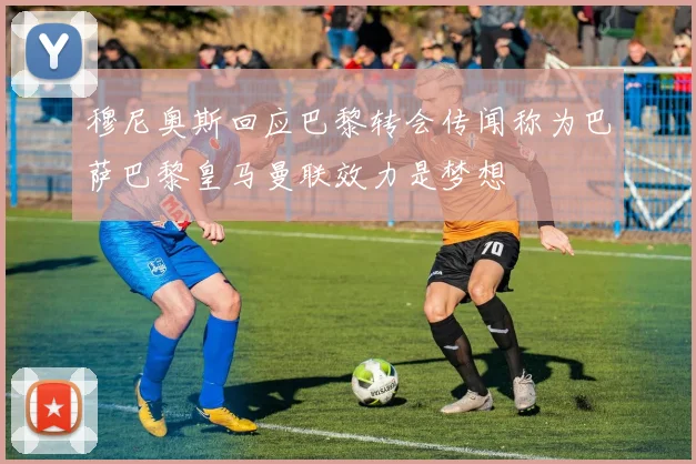 穆尼奥斯回应巴黎转会传闻称为巴萨巴黎皇马曼联效力是梦想