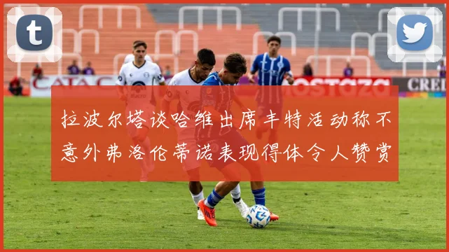 拉波尔塔谈哈维出席丰特活动称不意外弗洛伦蒂诺表现得体令人赞赏