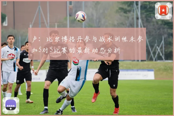 卢：比尔博格丹参与战术训练未参加5对5比赛的最新动态分析