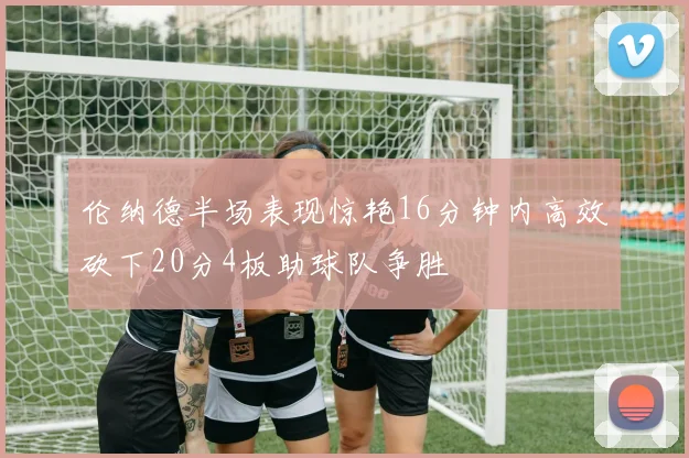 伦纳德半场表现惊艳16分钟内高效砍下20分4板助球队争胜