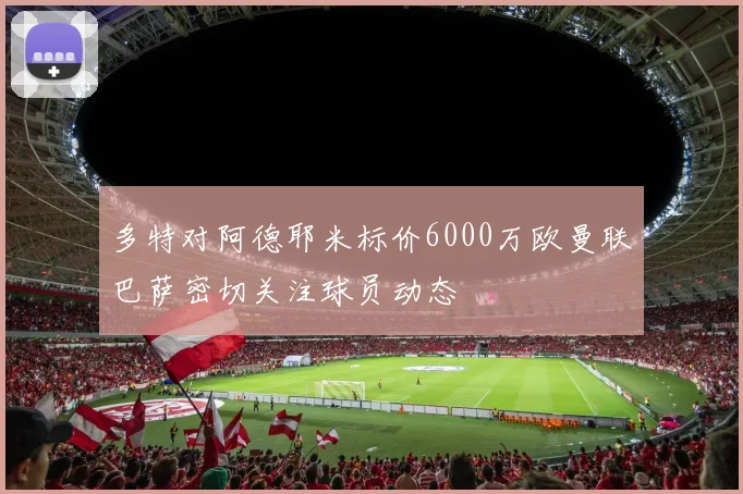 多特对阿德耶米标价6000万欧曼联巴萨密切关注球员动态