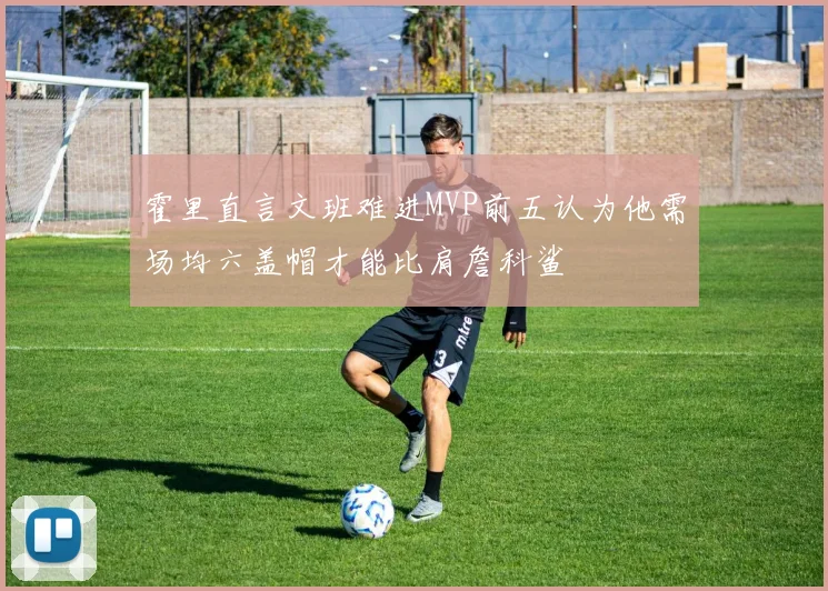 霍里直言文班难进MVP前五认为他需场均六盖帽才能比肩詹科鲨
