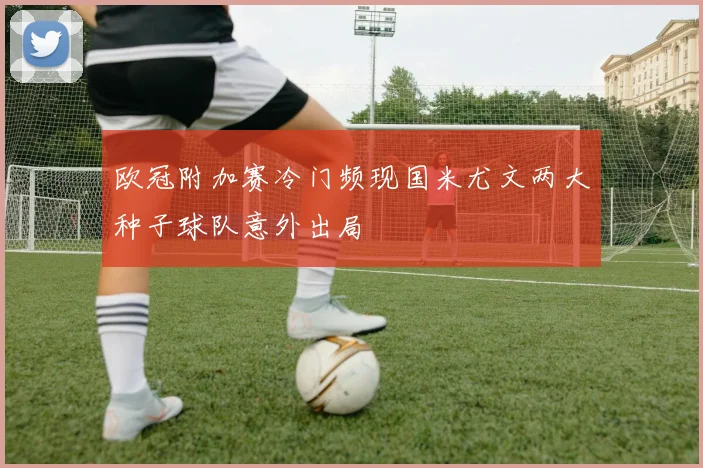欧冠附加赛冷门频现国米尤文两大种子球队意外出局
