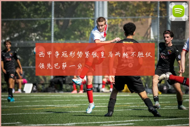 西甲争冠形势紧张皇马两轮不胜仅领先巴萨一分