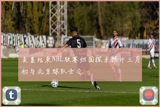 麦基结束NBL联赛归国探亲预计三月初与北京球队会合