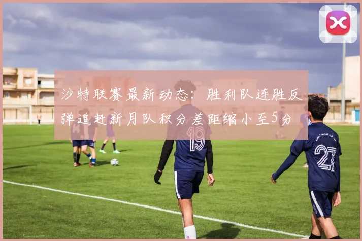 沙特联赛最新动态：胜利队连胜反弹追赶新月队积分差距缩小至5分