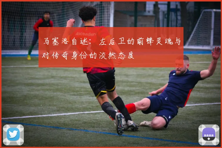 马塞洛自述：左后卫的前锋灵魂与对传奇身份的淡然态度