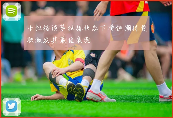 卡拉格谈萨拉赫状态下滑但期待曼联激发其最佳表现