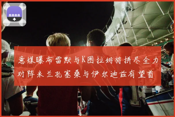 意媒曝布雷默与K图拉姆将拼尽全力对阵米兰孔塞桑与伊尔迪兹有望首发出战