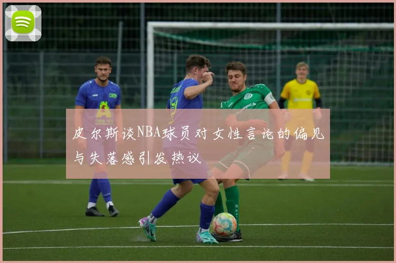 皮尔斯谈NBA球员对女性言论的偏见与失落感引发热议