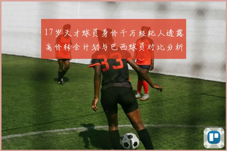 17岁天才球员身价千万经纪人透露高价转会计划与巴西球员对比分析