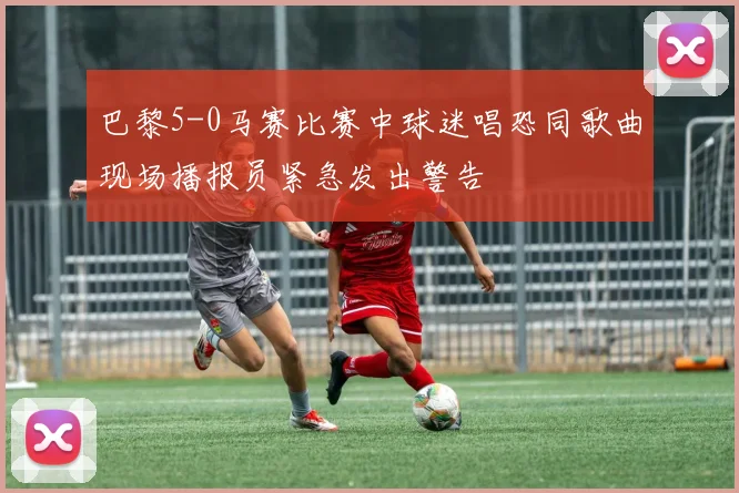 巴黎5-0马赛比赛中球迷唱恐同歌曲现场播报员紧急发出警告